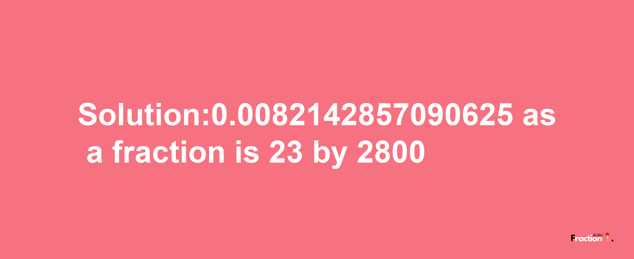 Solution:0.0082142857090625 as a fraction is 23/2800