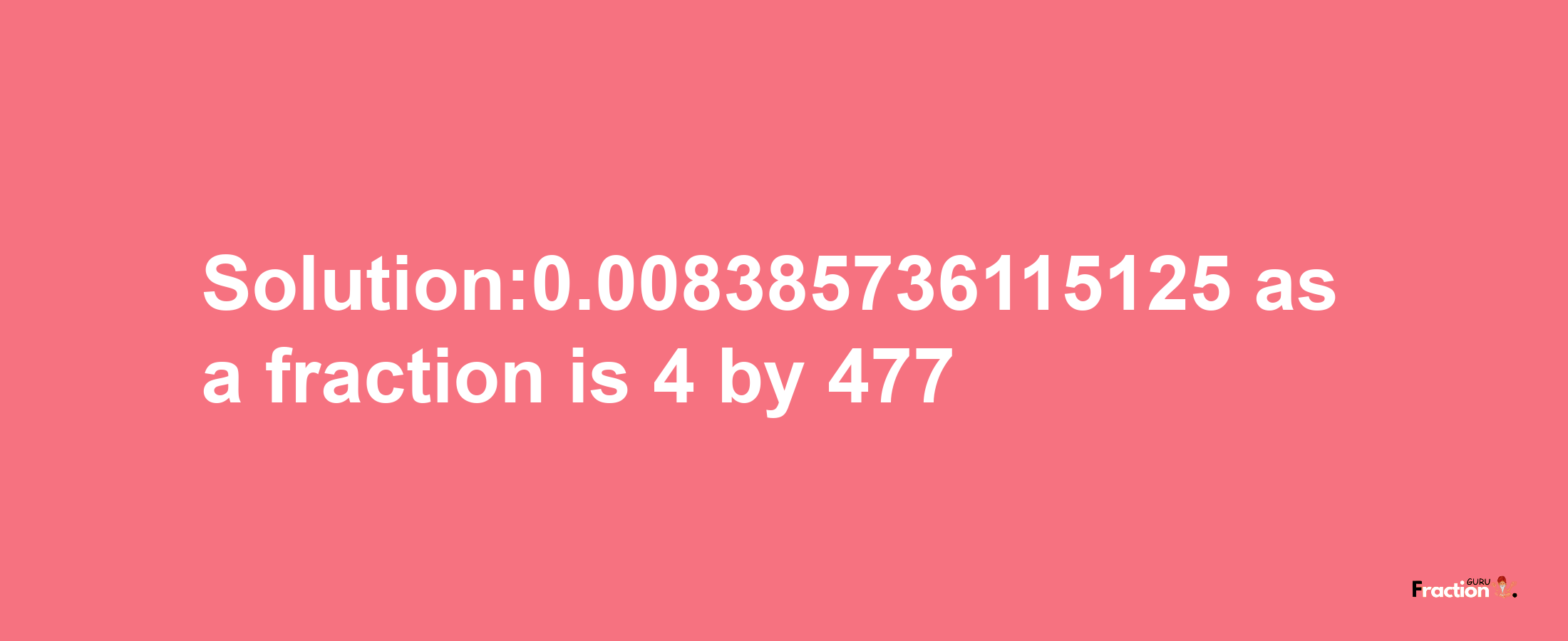 Solution:0.008385736115125 as a fraction is 4/477