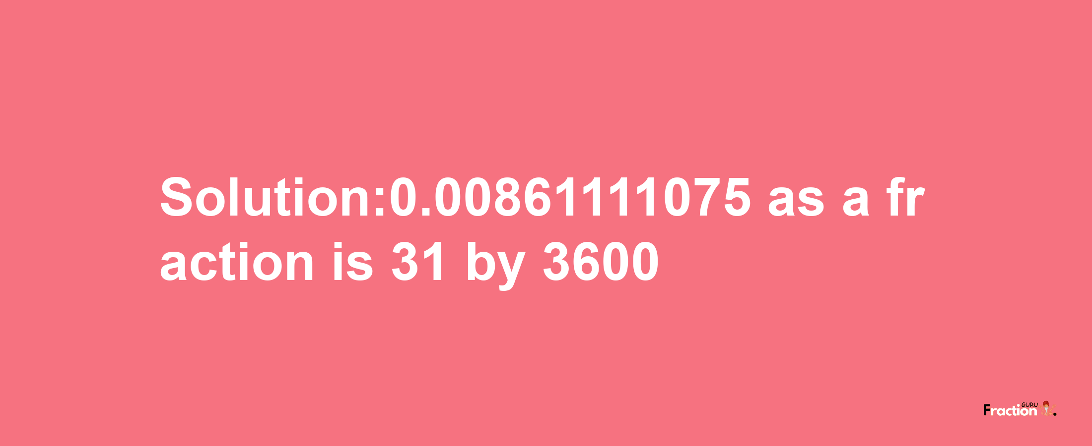 Solution:0.00861111075 as a fraction is 31/3600