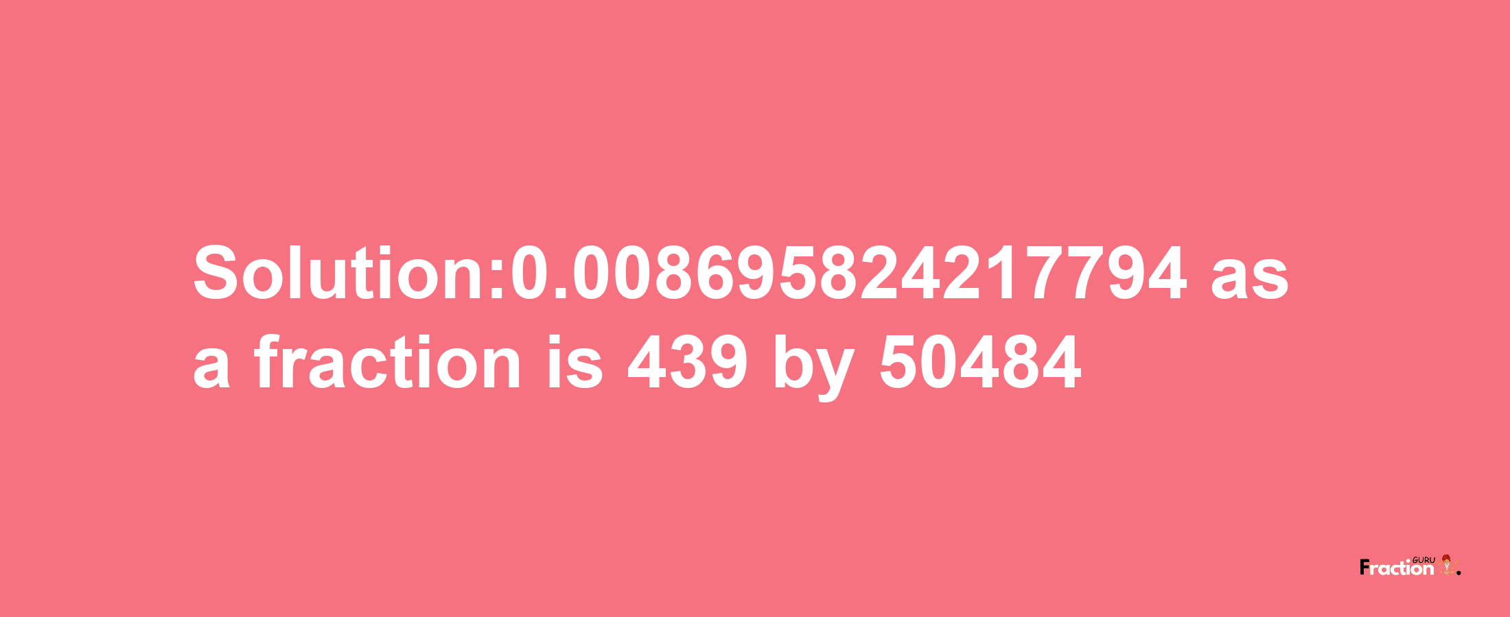 Solution:0.008695824217794 as a fraction is 439/50484