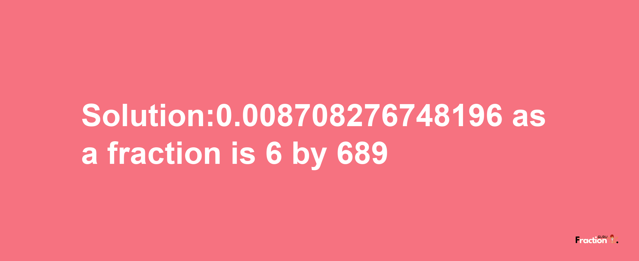 Solution:0.008708276748196 as a fraction is 6/689