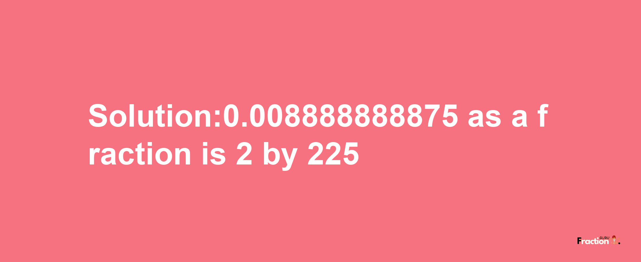 Solution:0.008888888875 as a fraction is 2/225