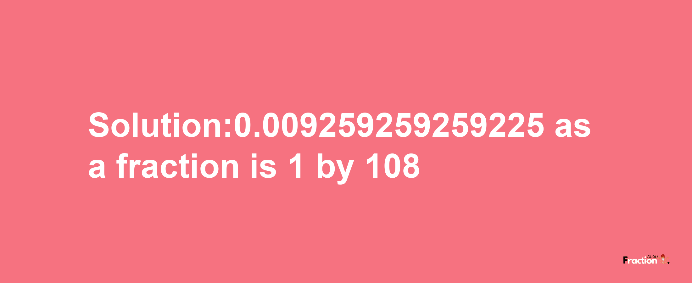 Solution:0.009259259259225 as a fraction is 1/108