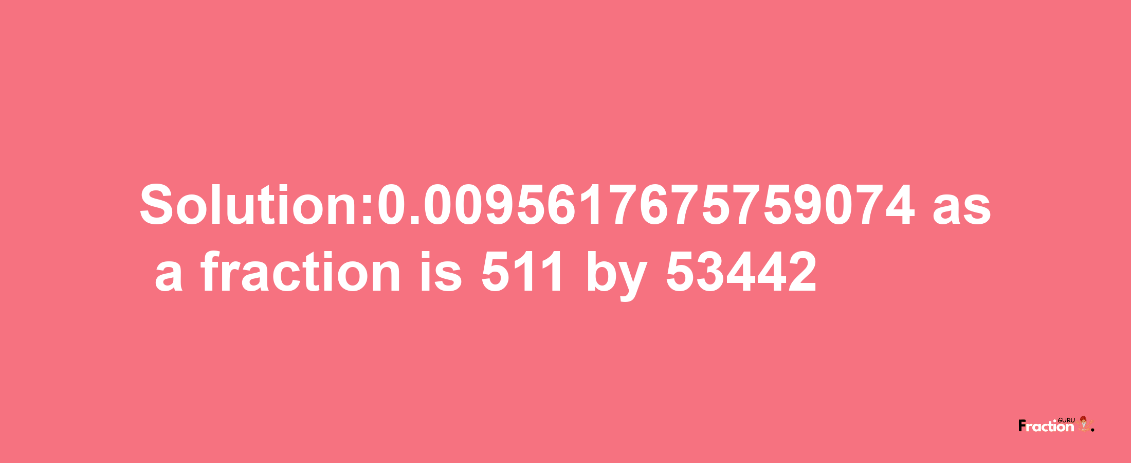 Solution:0.0095617675759074 as a fraction is 511/53442