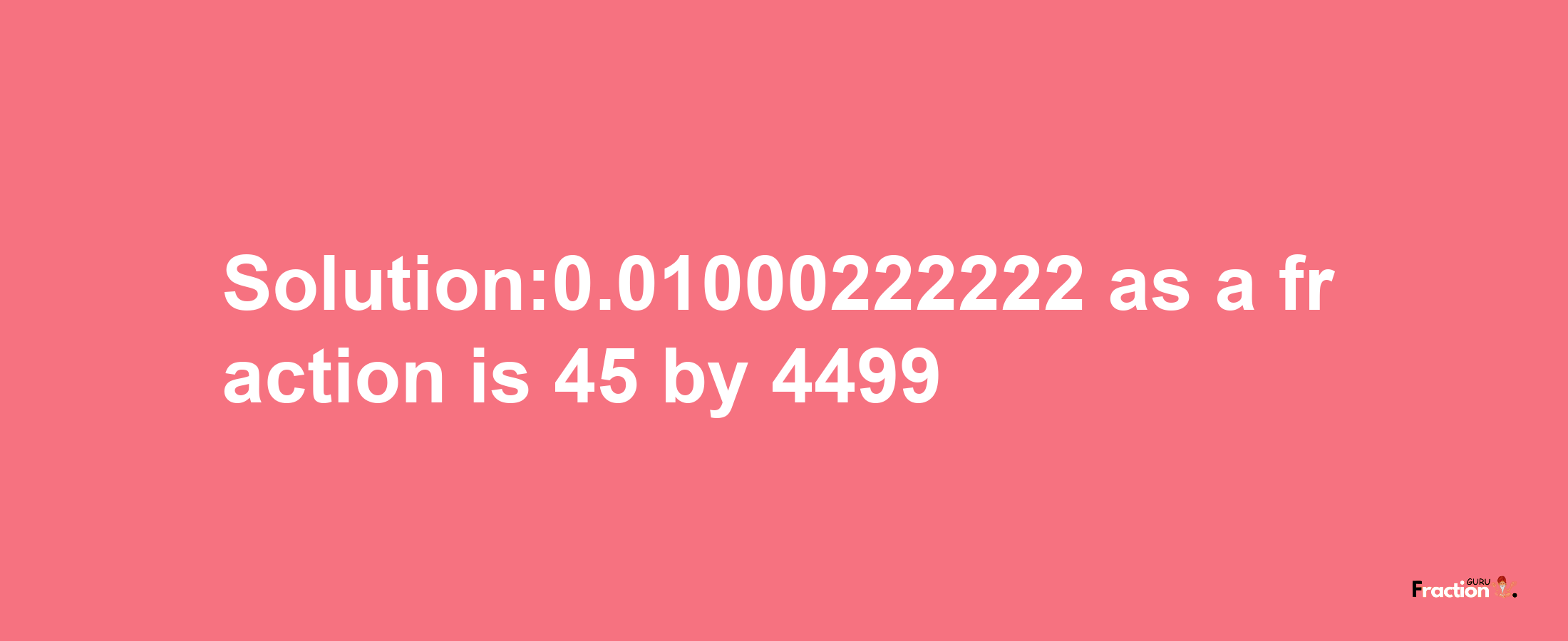 Solution:0.01000222222 as a fraction is 45/4499