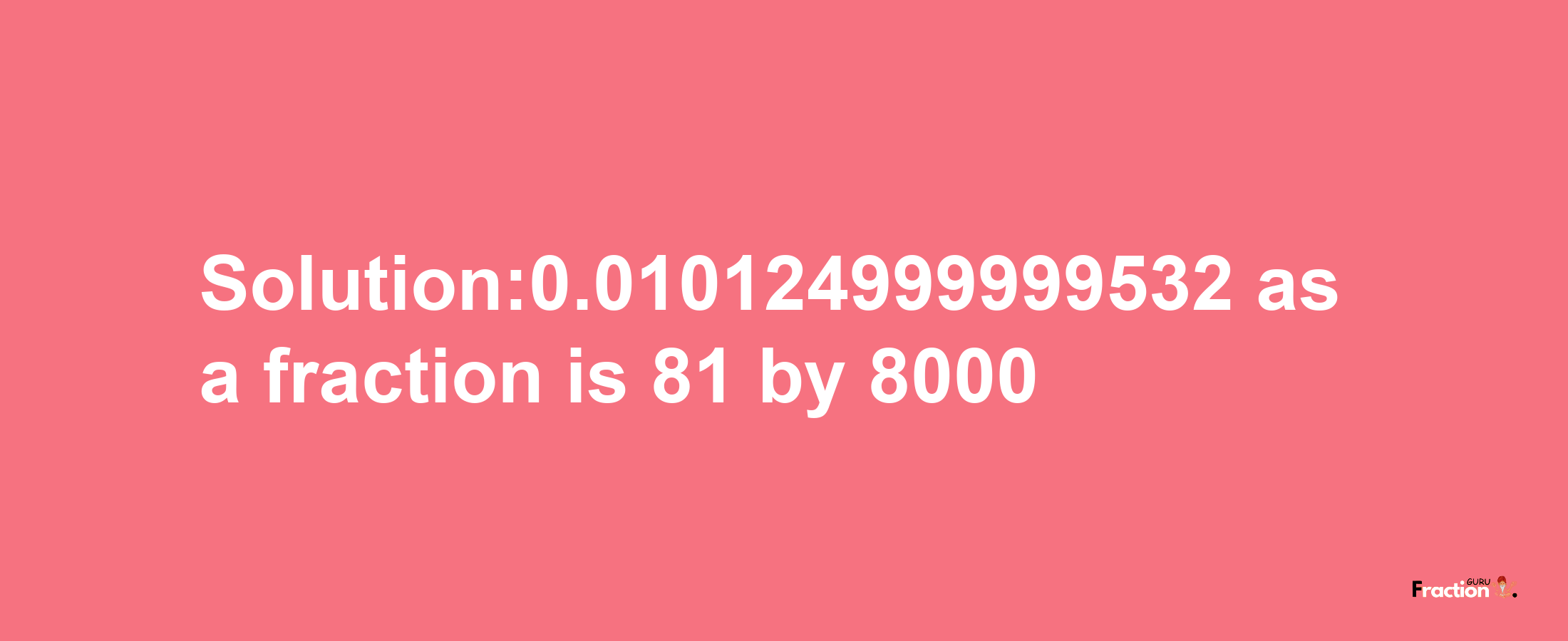 Solution:0.010124999999532 as a fraction is 81/8000