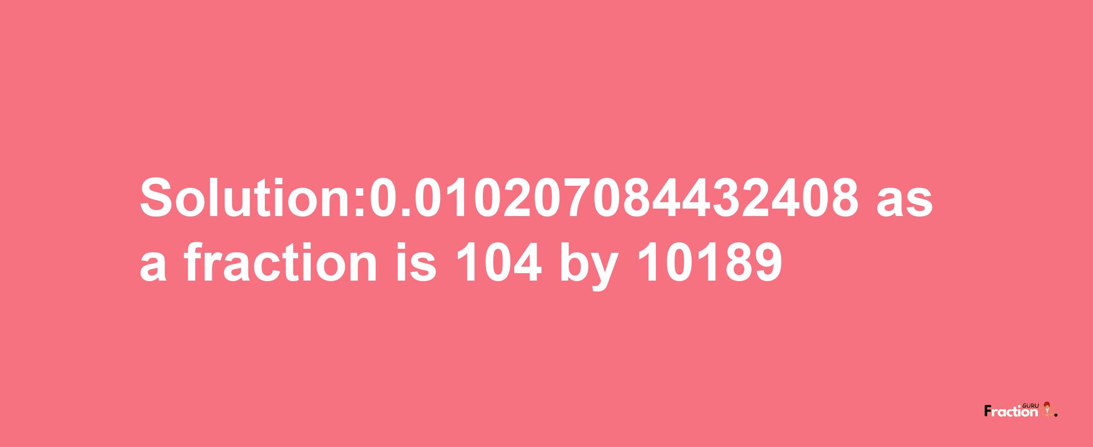 Solution:0.010207084432408 as a fraction is 104/10189