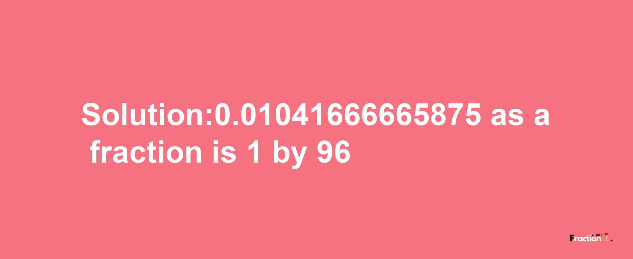 Solution:0.01041666665875 as a fraction is 1/96