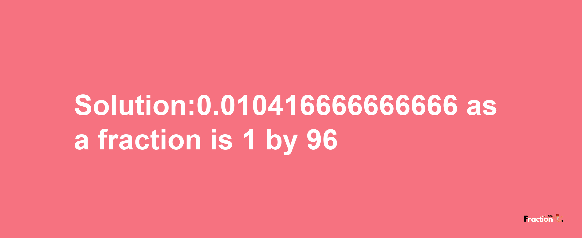 Solution:0.010416666666666 as a fraction is 1/96