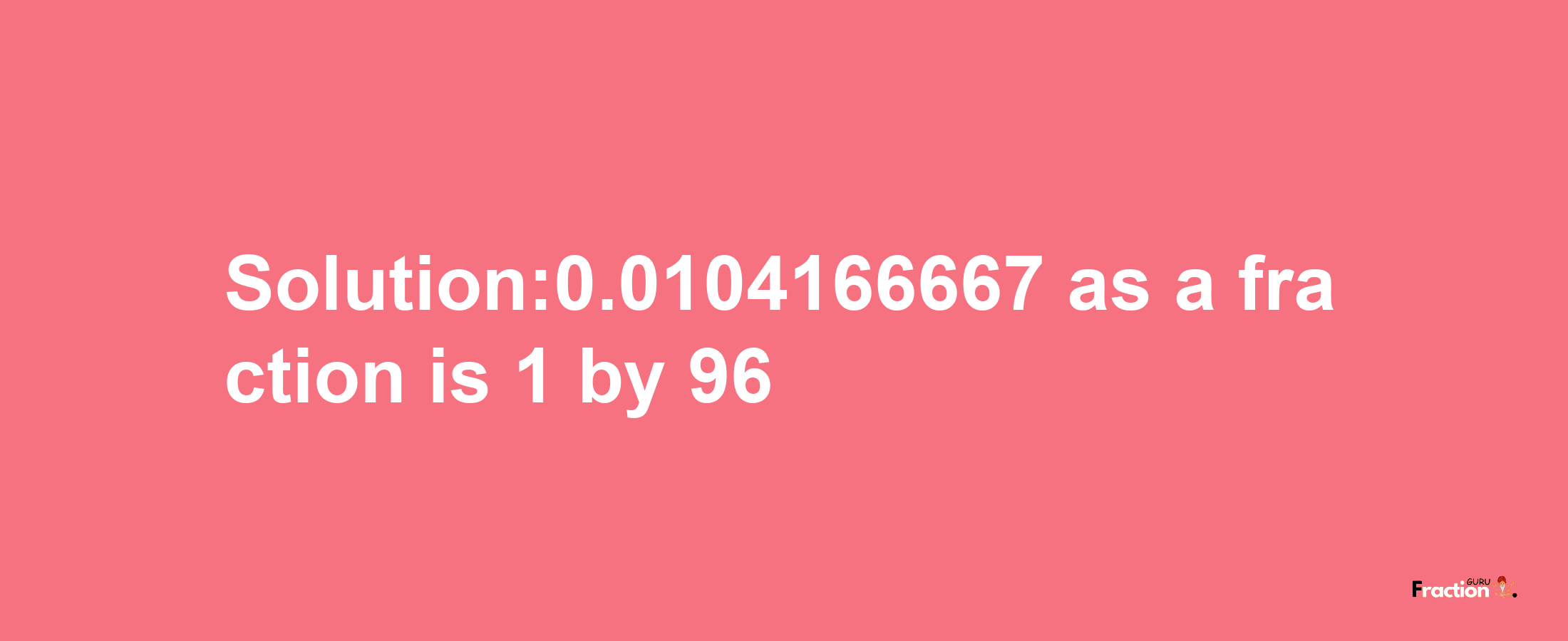 Solution:0.0104166667 as a fraction is 1/96