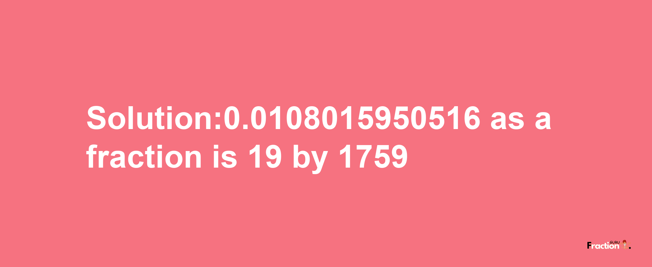 Solution:0.0108015950516 as a fraction is 19/1759