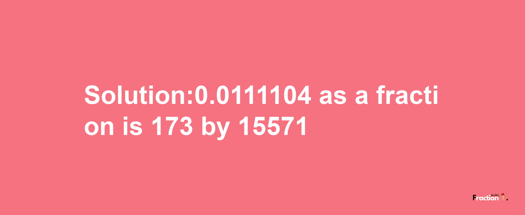 Solution:0.0111104 as a fraction is 173/15571