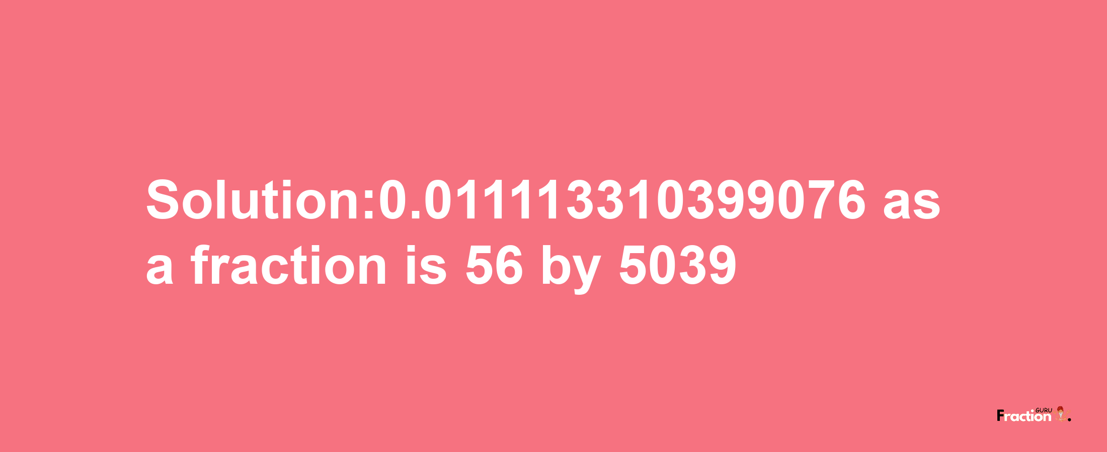 Solution:0.011113310399076 as a fraction is 56/5039