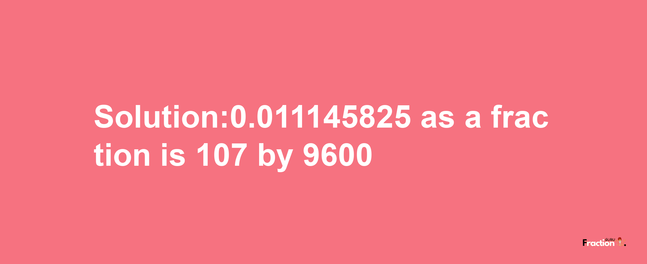 Solution:0.011145825 as a fraction is 107/9600