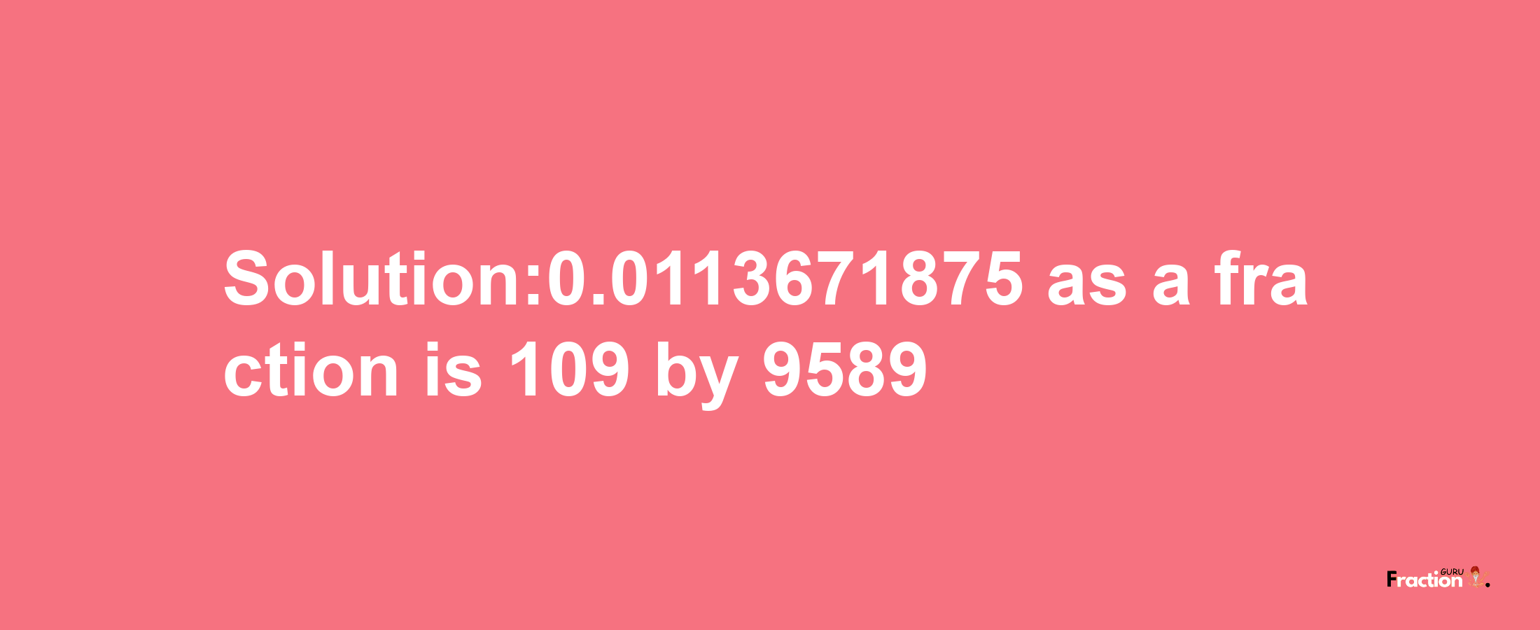 Solution:0.0113671875 as a fraction is 109/9589