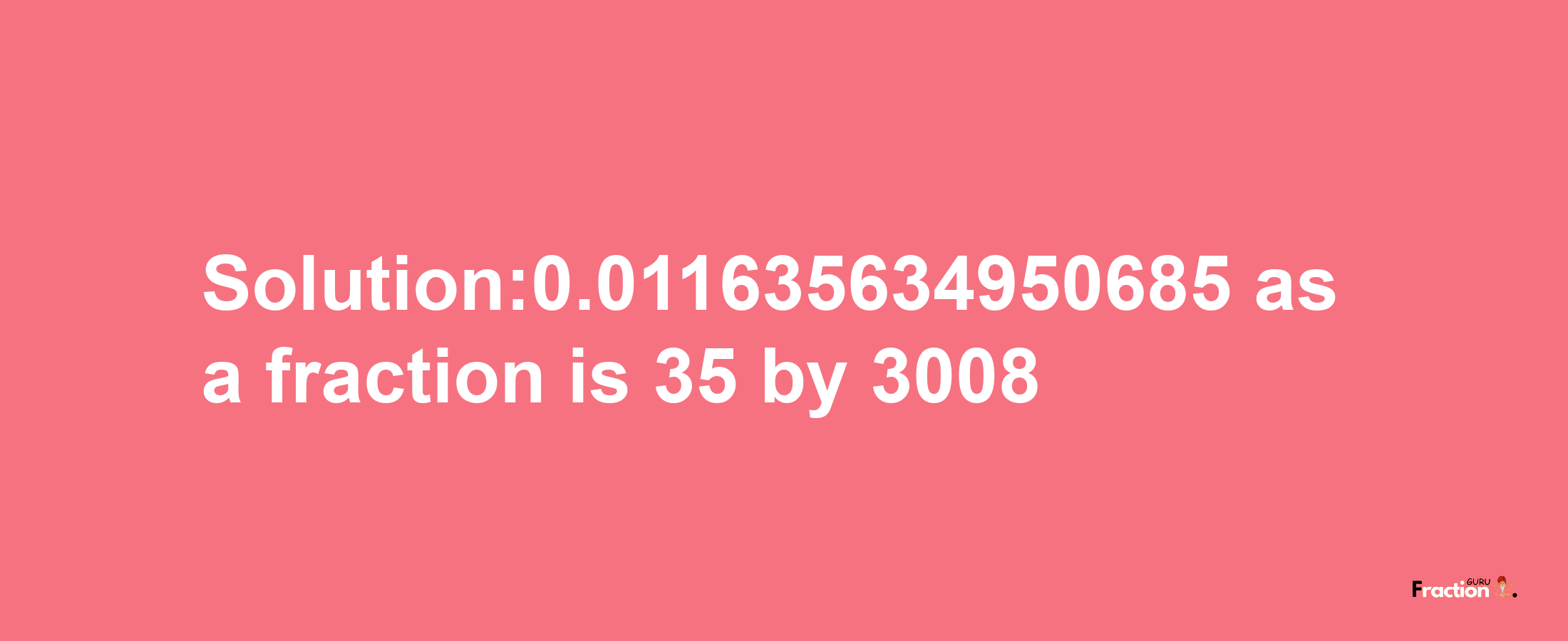 Solution:0.011635634950685 as a fraction is 35/3008