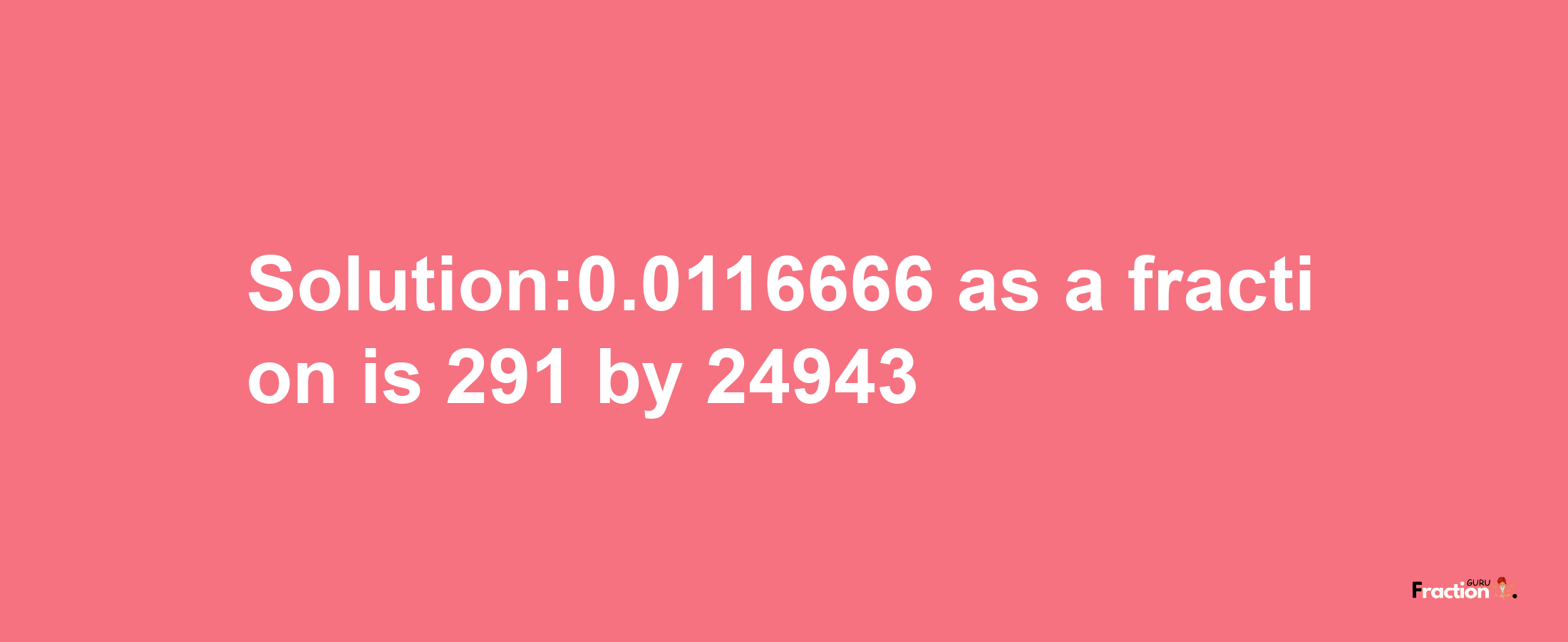 Solution:0.0116666 as a fraction is 291/24943