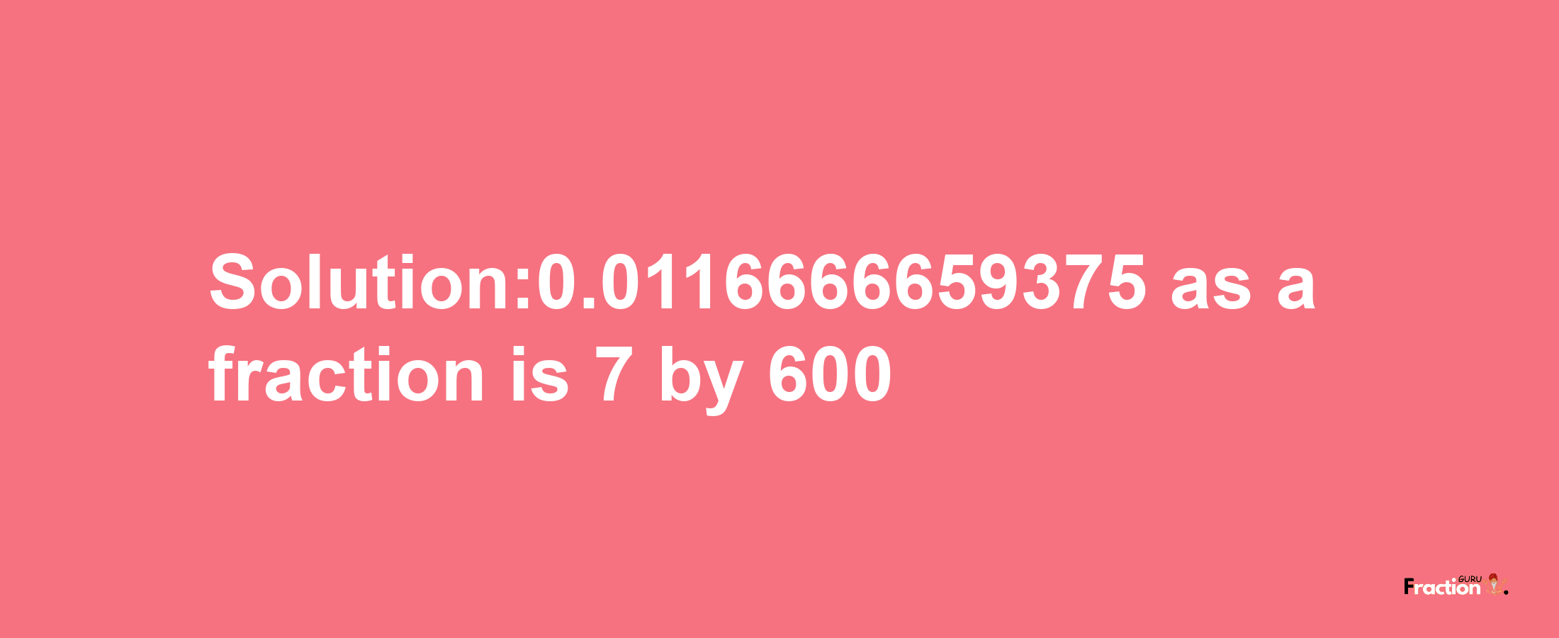 Solution:0.0116666659375 as a fraction is 7/600