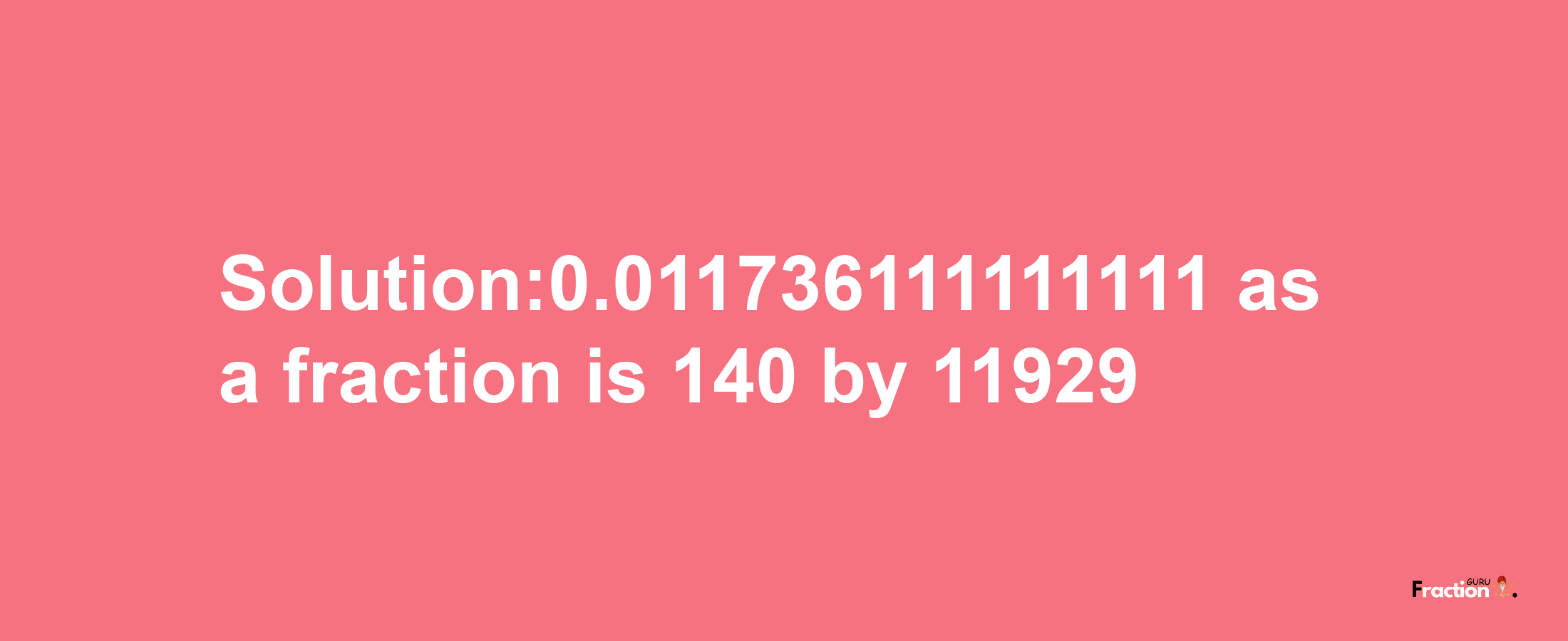 Solution:0.011736111111111 as a fraction is 140/11929