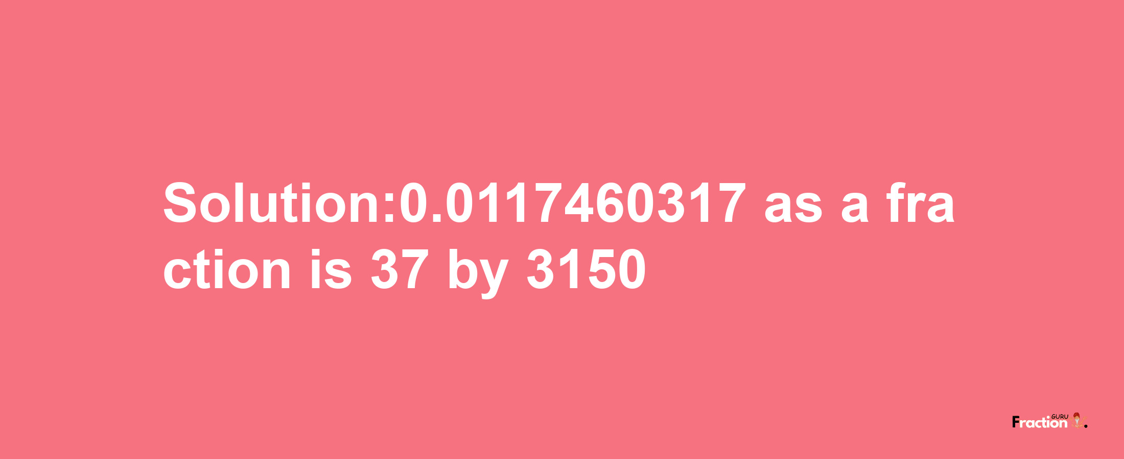 Solution:0.0117460317 as a fraction is 37/3150