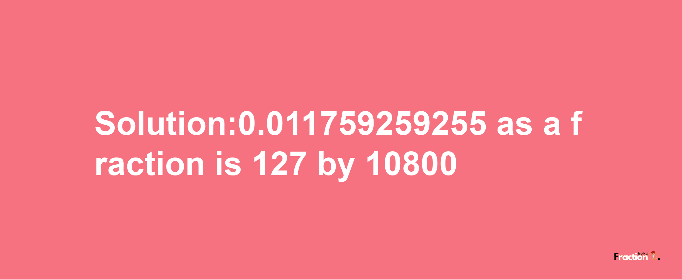 Solution:0.011759259255 as a fraction is 127/10800