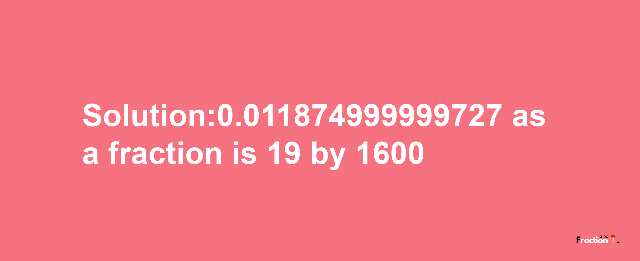 Solution:0.011874999999727 as a fraction is 19/1600