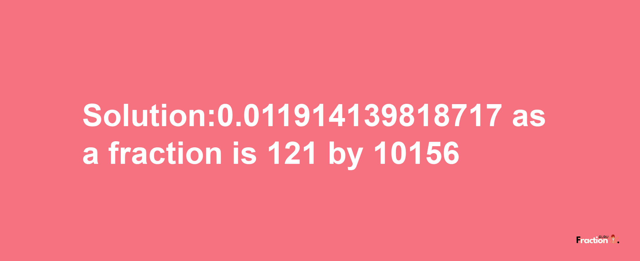 Solution:0.011914139818717 as a fraction is 121/10156