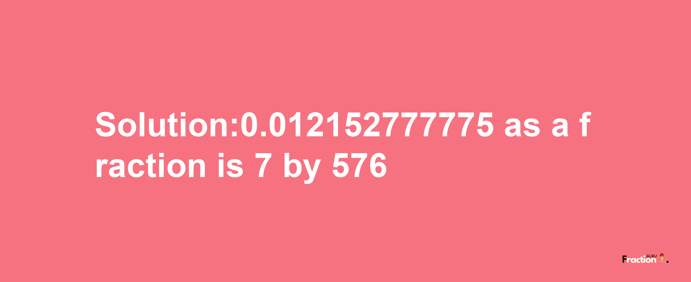 Solution:0.012152777775 as a fraction is 7/576