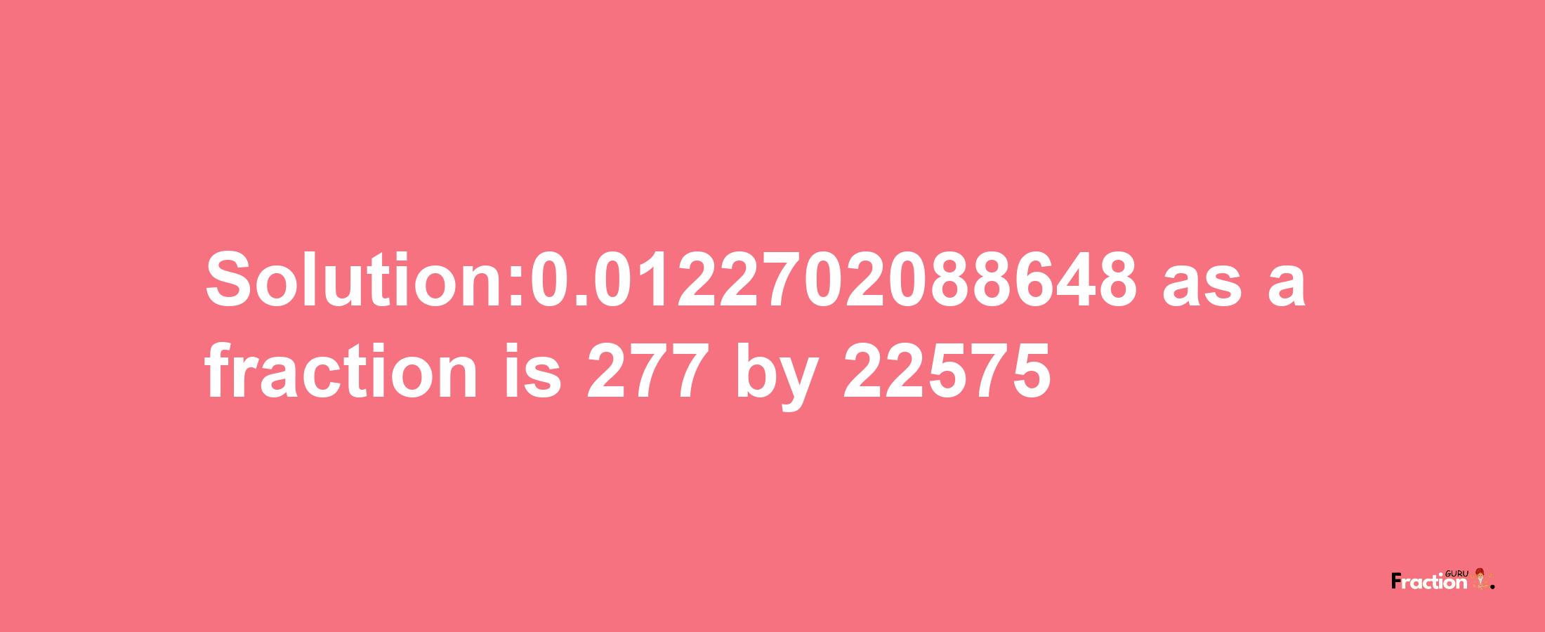 Solution:0.0122702088648 as a fraction is 277/22575