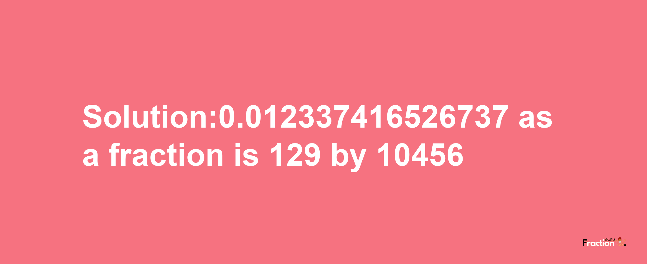 Solution:0.012337416526737 as a fraction is 129/10456