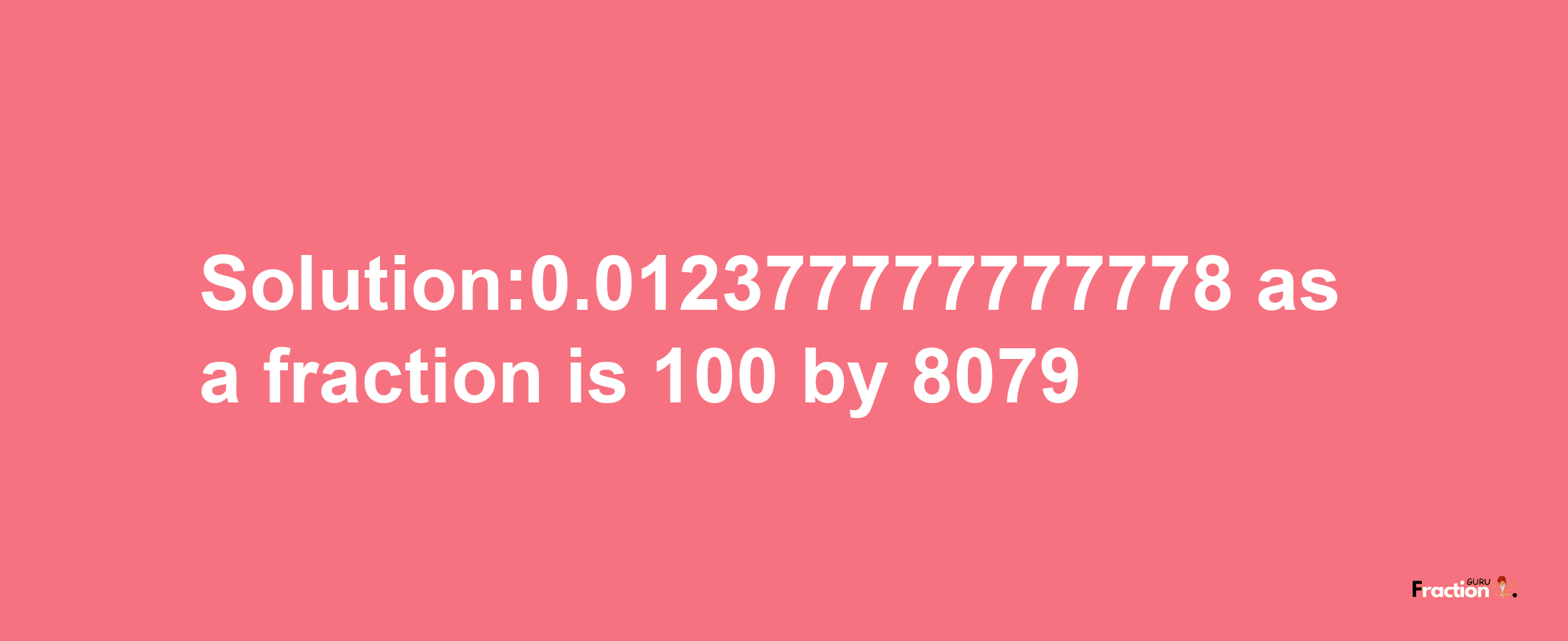 Solution:0.012377777777778 as a fraction is 100/8079