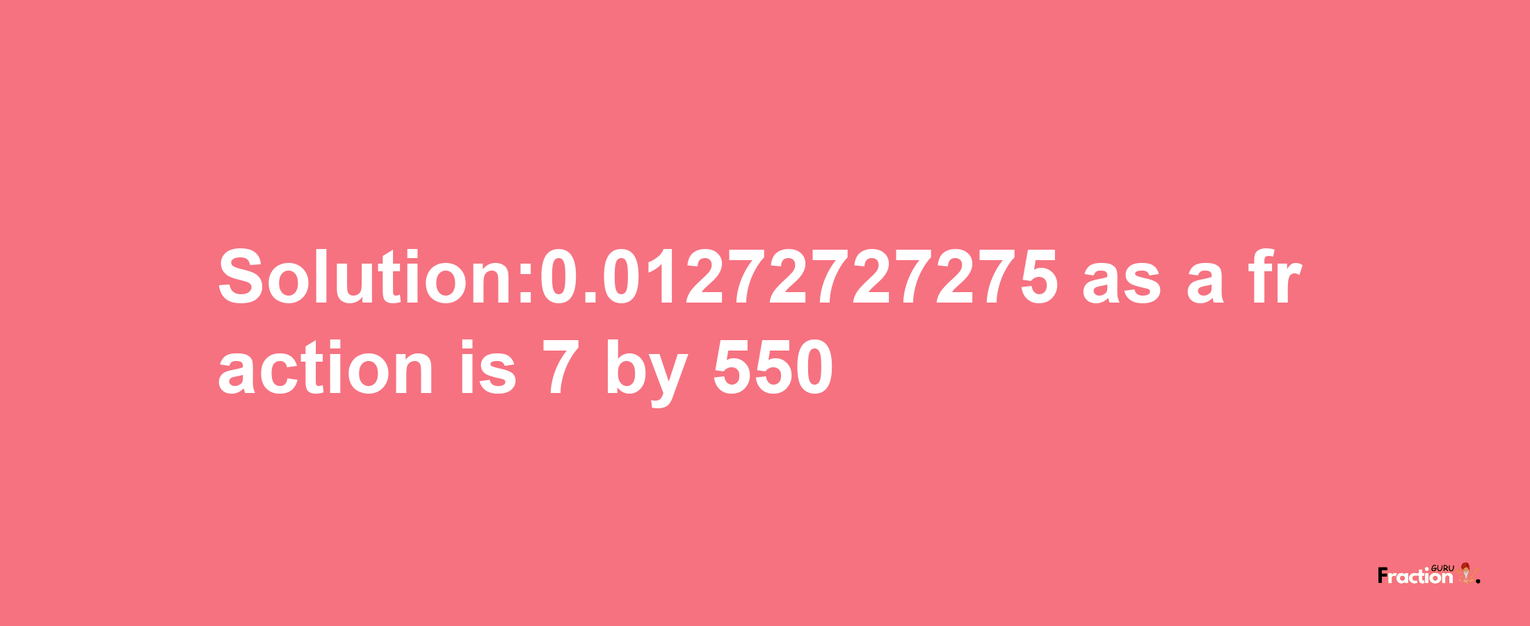 Solution:0.01272727275 as a fraction is 7/550