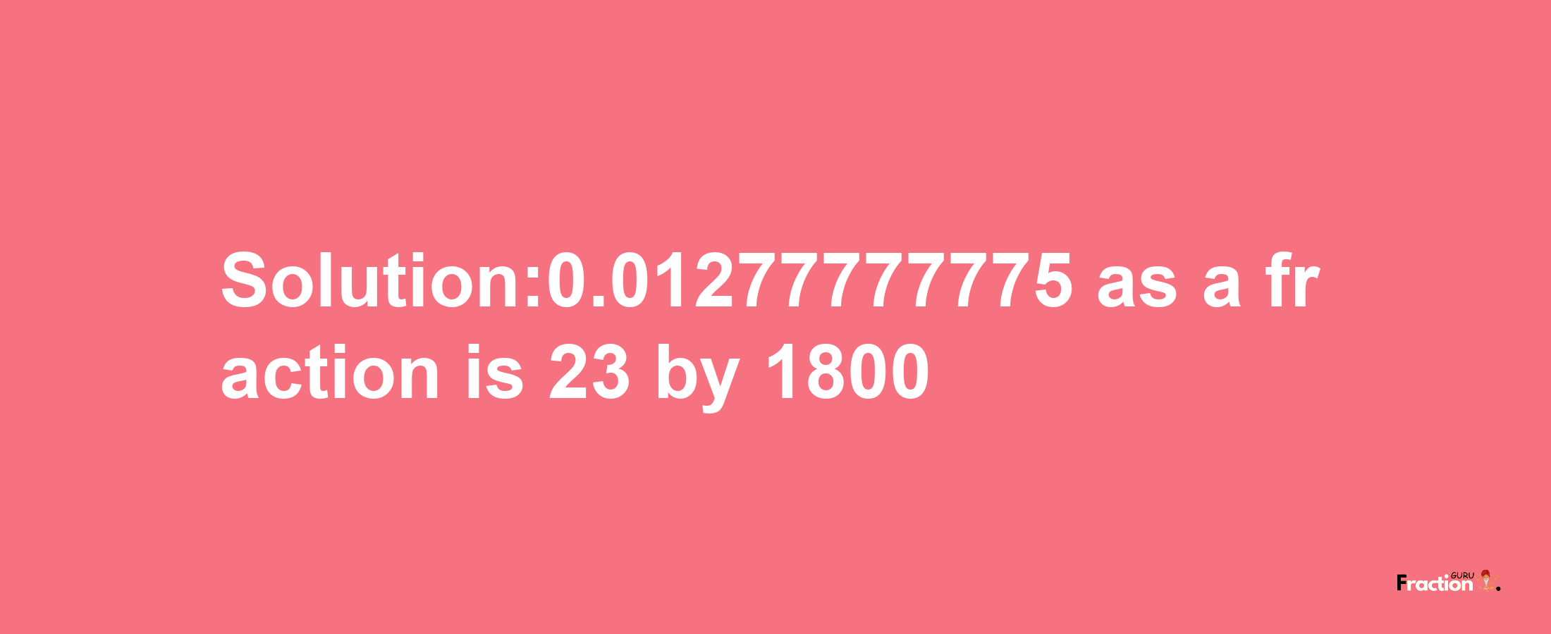 Solution:0.01277777775 as a fraction is 23/1800