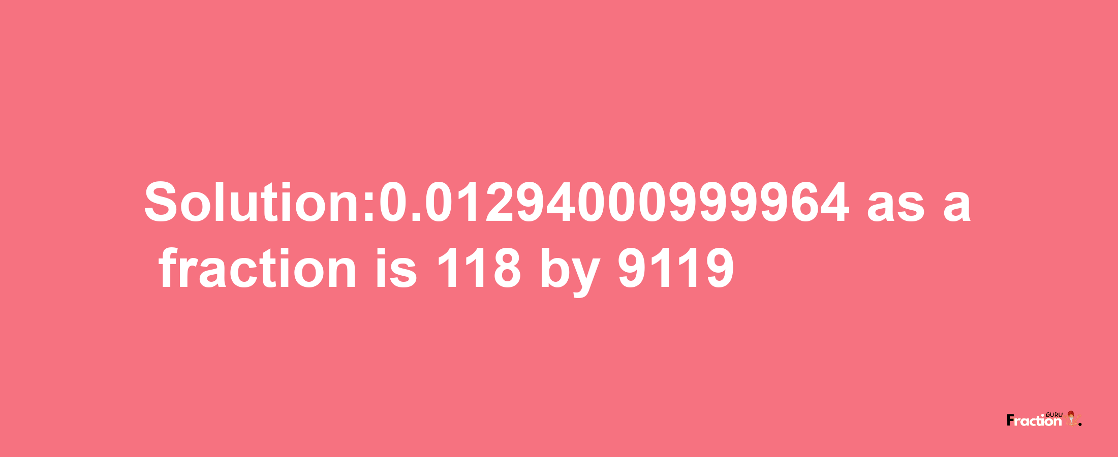 Solution:0.01294000999964 as a fraction is 118/9119