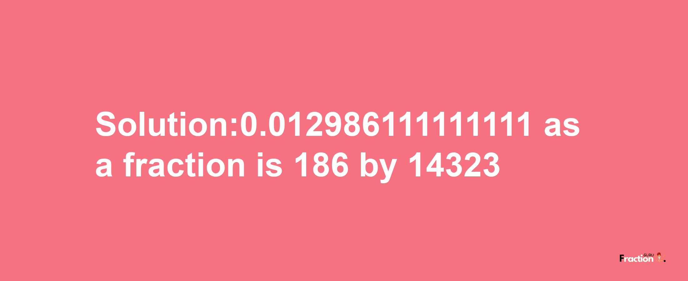 Solution:0.012986111111111 as a fraction is 186/14323