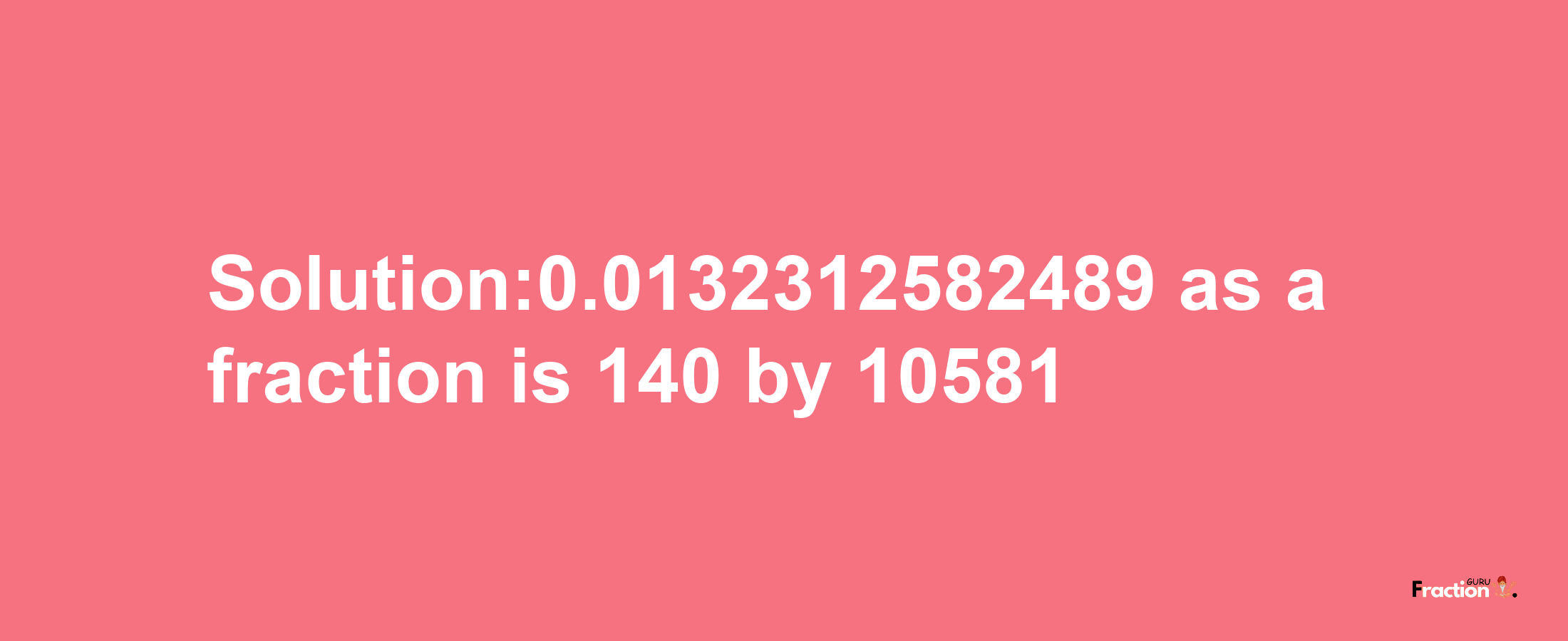 Solution:0.0132312582489 as a fraction is 140/10581