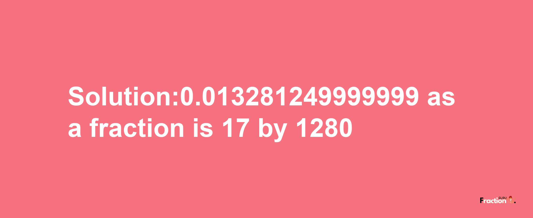 Solution:0.013281249999999 as a fraction is 17/1280