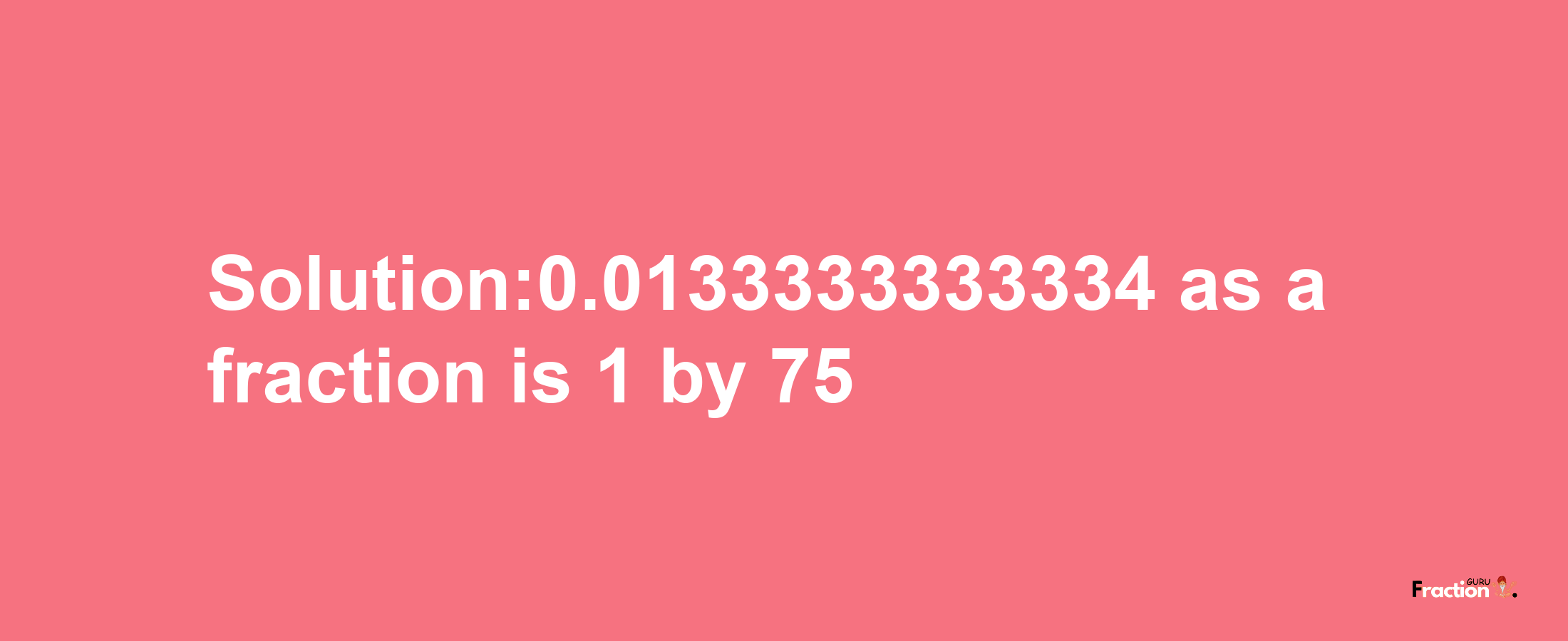 Solution:0.0133333333334 as a fraction is 1/75