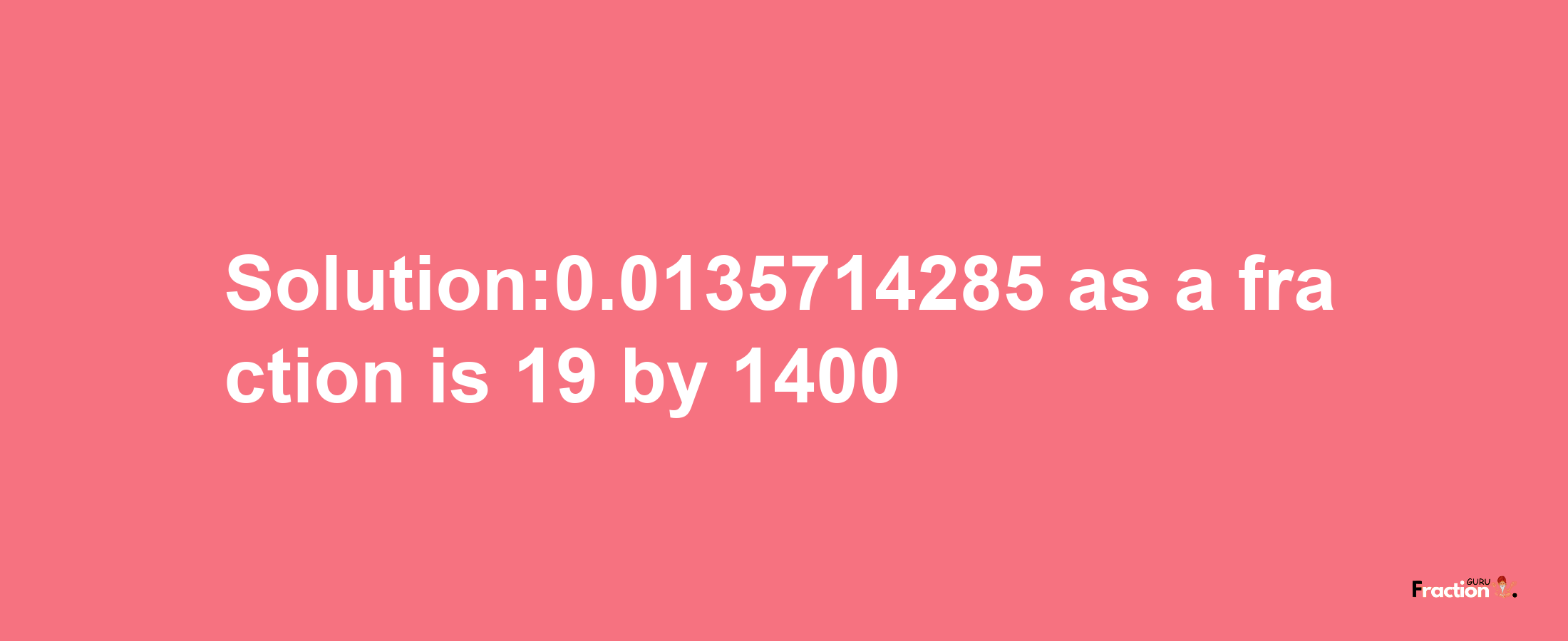 Solution:0.0135714285 as a fraction is 19/1400