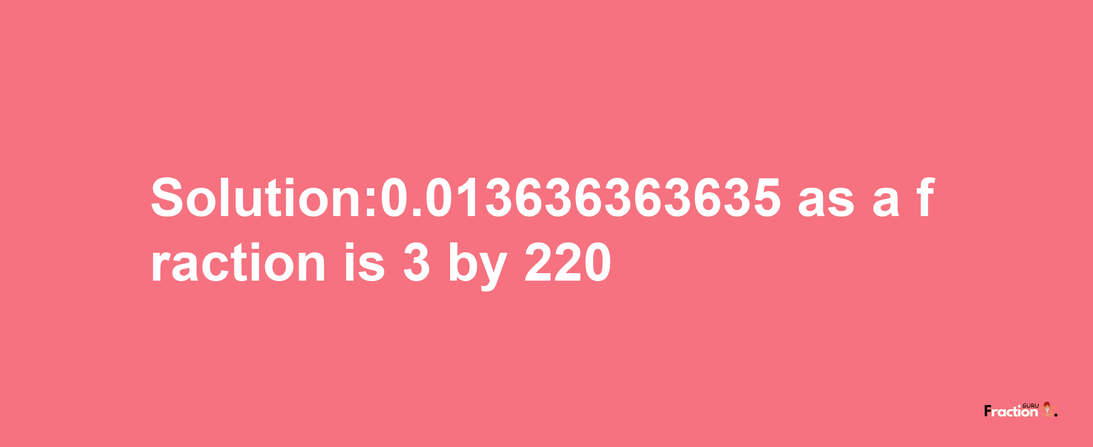 Solution:0.013636363635 as a fraction is 3/220