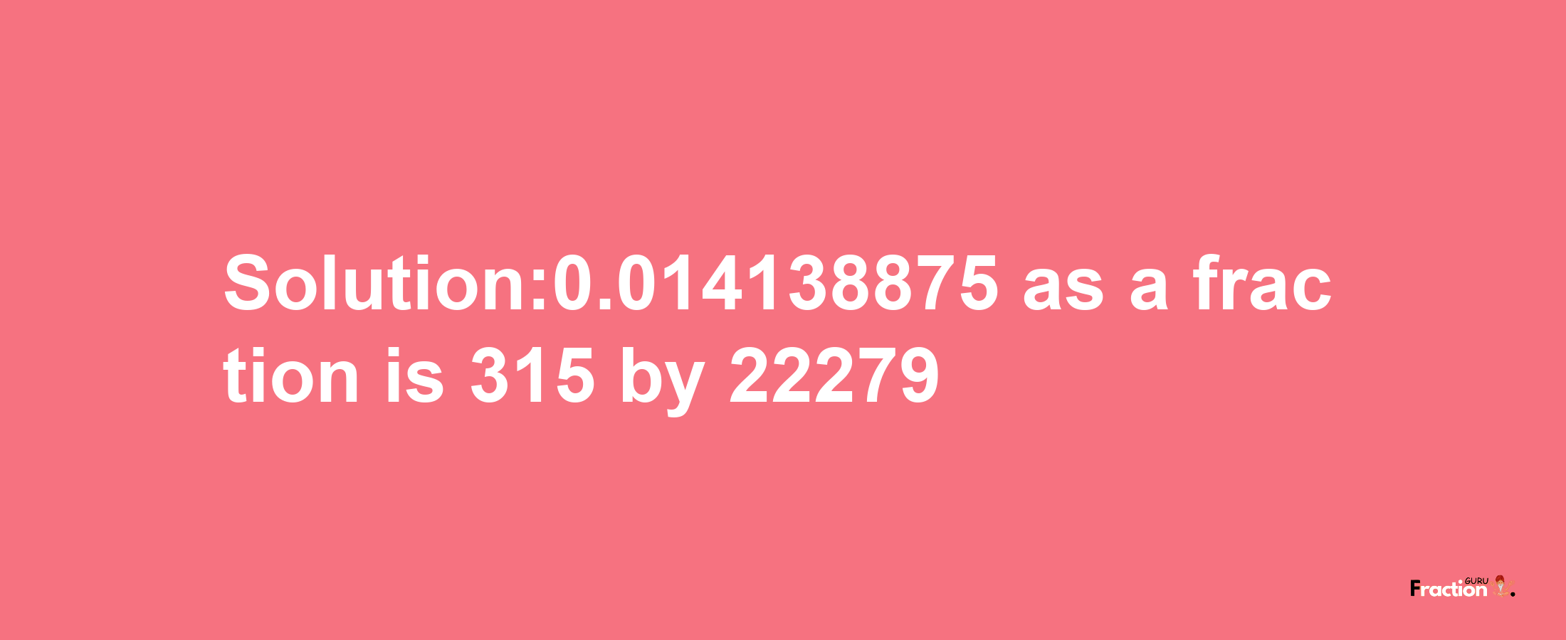 Solution:0.014138875 as a fraction is 315/22279