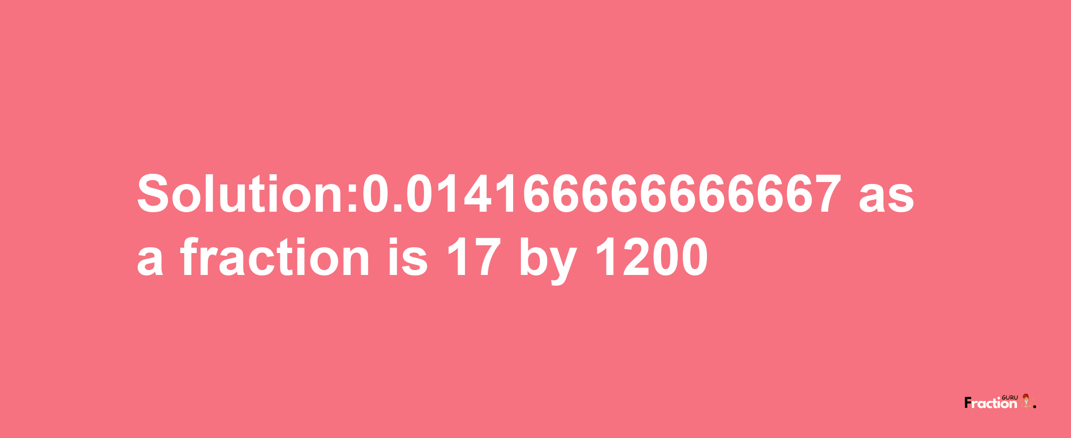 Solution:0.014166666666667 as a fraction is 17/1200