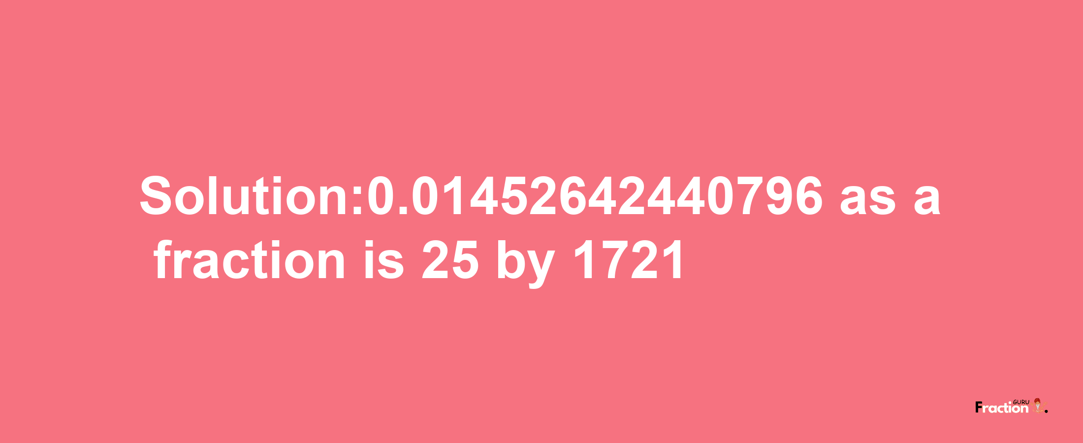 Solution:0.01452642440796 as a fraction is 25/1721