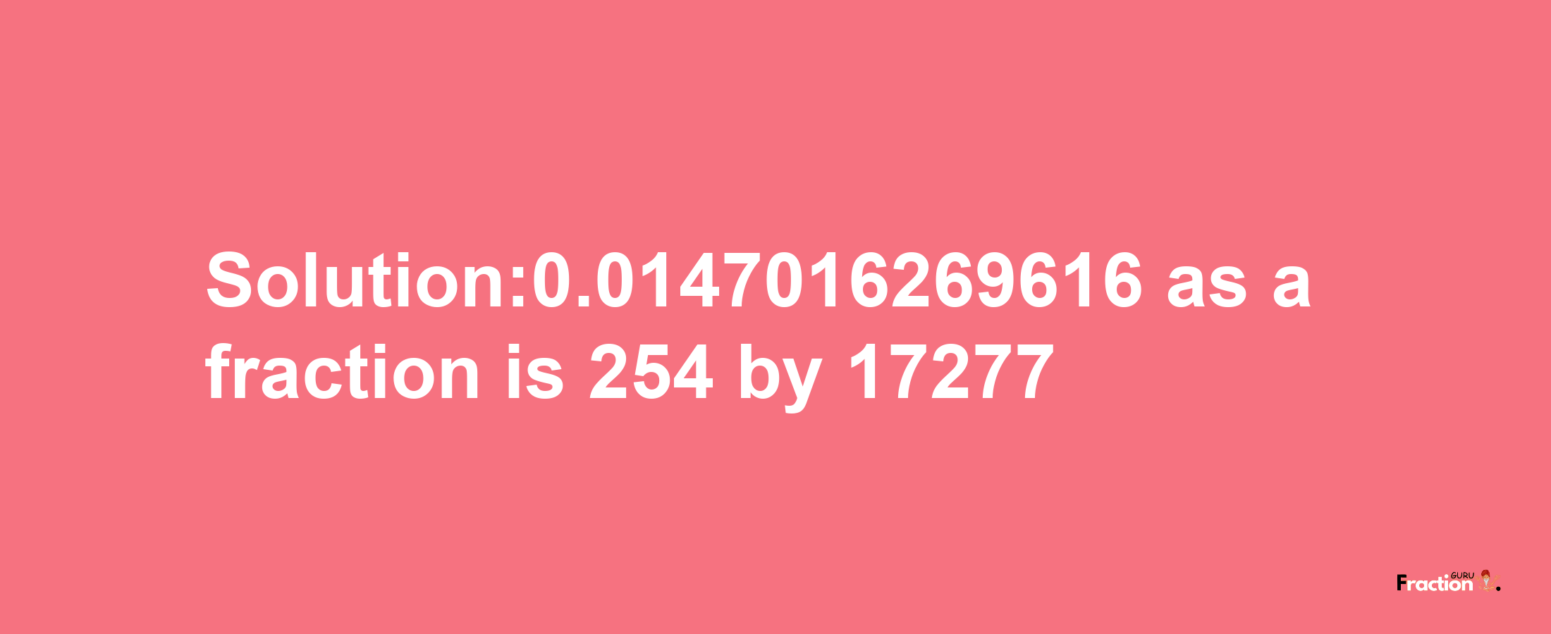 Solution:0.0147016269616 as a fraction is 254/17277