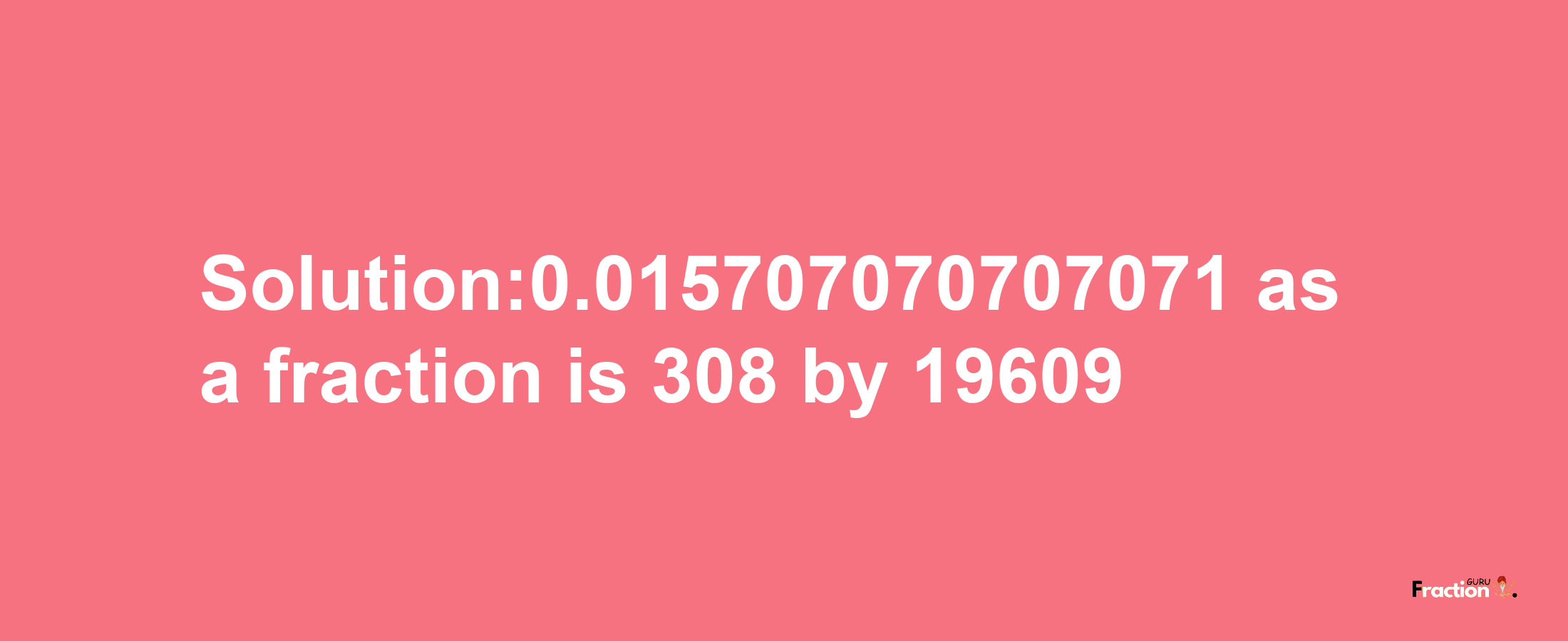 Solution:0.015707070707071 as a fraction is 308/19609