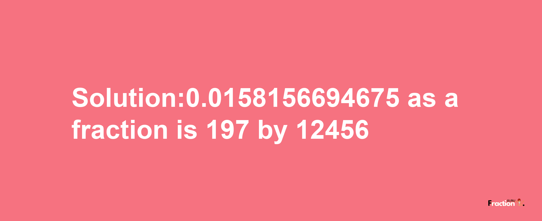 Solution:0.0158156694675 as a fraction is 197/12456