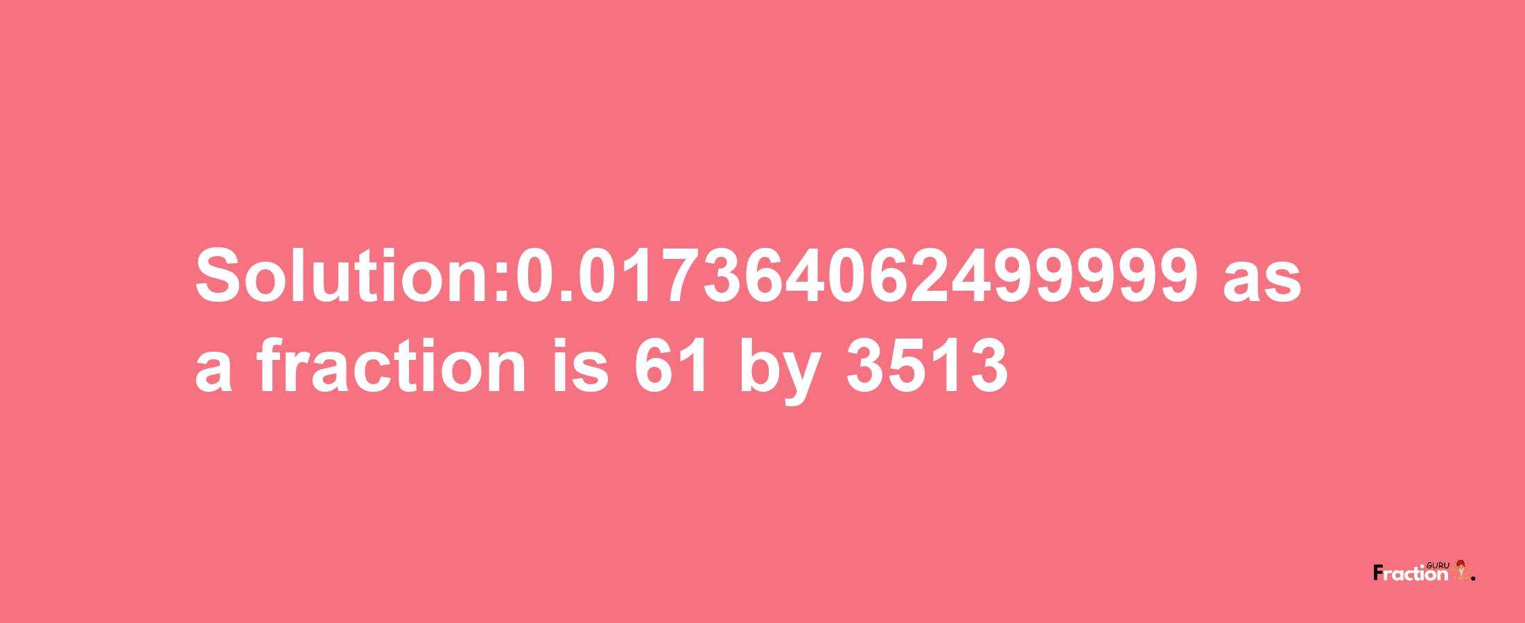 Solution:0.017364062499999 as a fraction is 61/3513