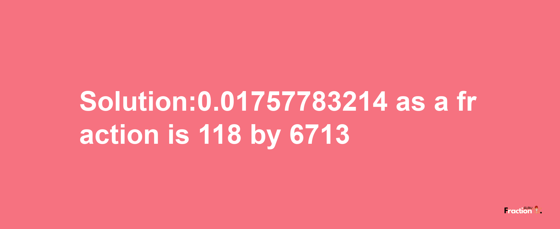 Solution:0.01757783214 as a fraction is 118/6713