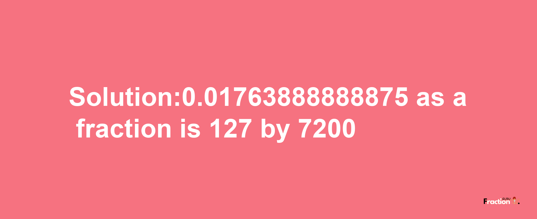 Solution:0.01763888888875 as a fraction is 127/7200