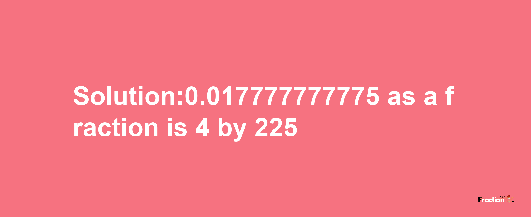 Solution:0.017777777775 as a fraction is 4/225